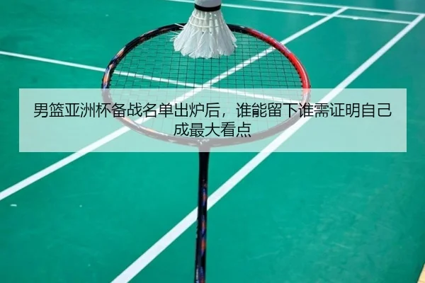 男篮亚洲杯备战名单出炉后，谁能留下谁需证明自己成最大看点